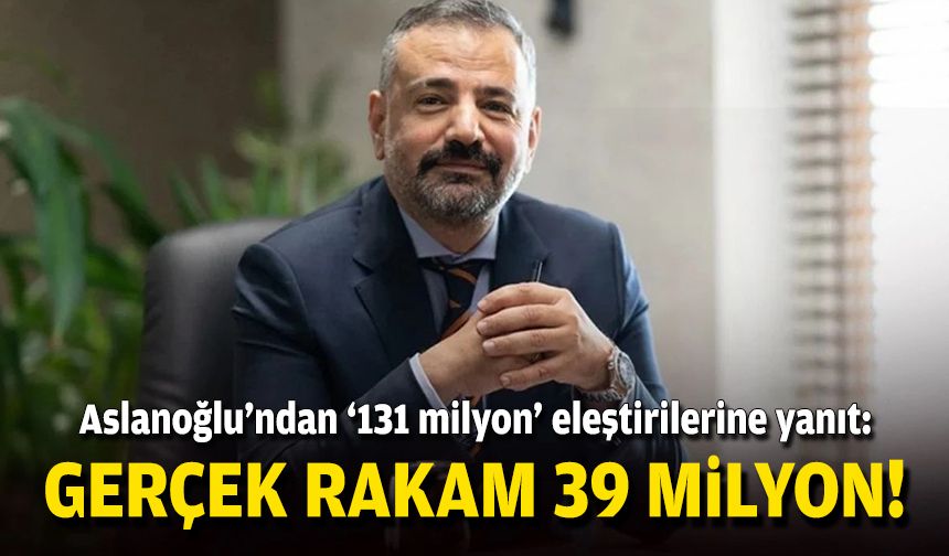 Aslanoğlu'ndan '131 milyon' eleştirilerine yanıt: Gerçek rakam 39 milyon!