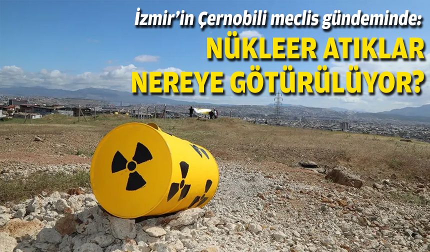 İzmir'in Çernobili meclis gündeminde: Nükleer atıklar nereye götürülüyor?