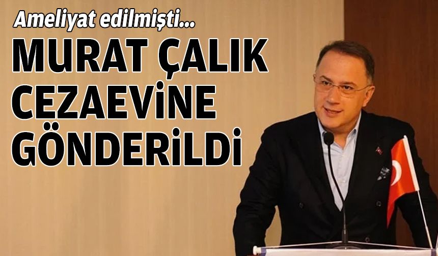 Ameliyat edilmişti: Murat Çalık cezaevine gönderildi