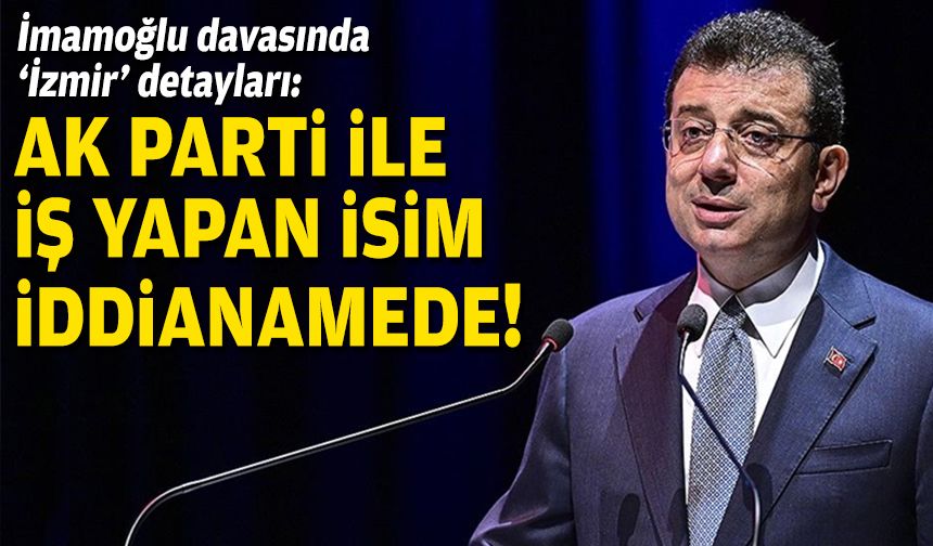 İmamoğlu davasında ‘İzmir’ detayları: AK Parti ile iş yapan isim iddianamede!