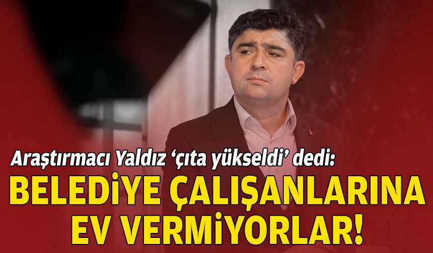 Araştırmacı Yaldız ‘çıta yükseldi’ dedi: Belediye çalışanlarına ev vermiyorlar!