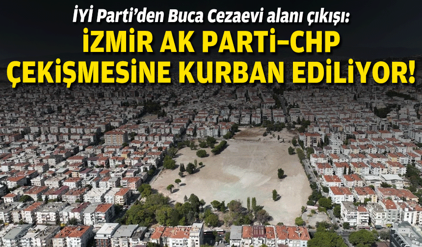 İYİ Partili Doğan’dan Buca Cezaevi alanı çıkışı: İzmir AK Parti–CHP çekişmesine kurban ediliyor