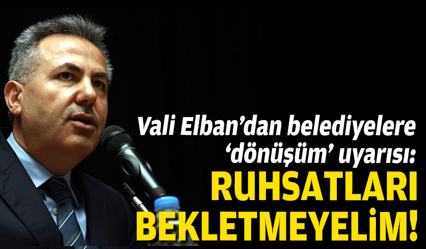 Vali Elban’dan belediyelere ‘dönüşüm’ uyarısı: Ruhsatları bekletmeyelim!