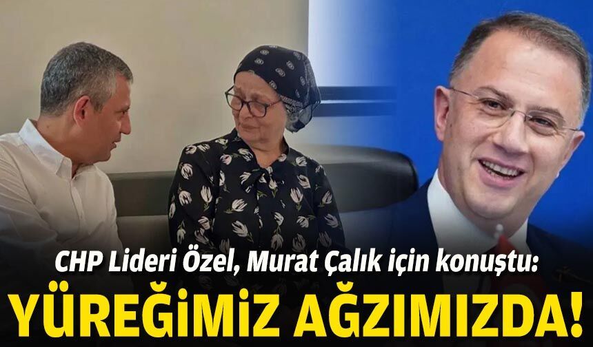 CHP Lideri Özel, Murat Çalık için konuştu: Yüreğimiz ağzımızda!