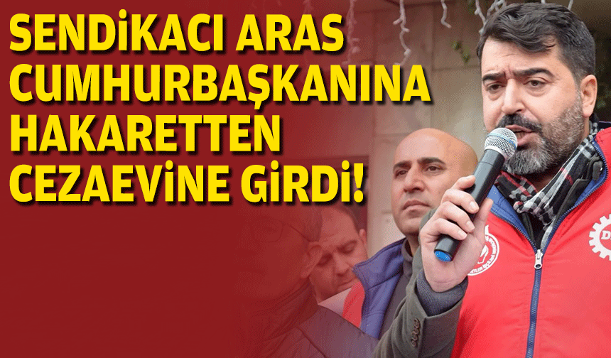 Sendikacı Aras, Cumhurbaşkanına hakaretten cezaevine girdi!