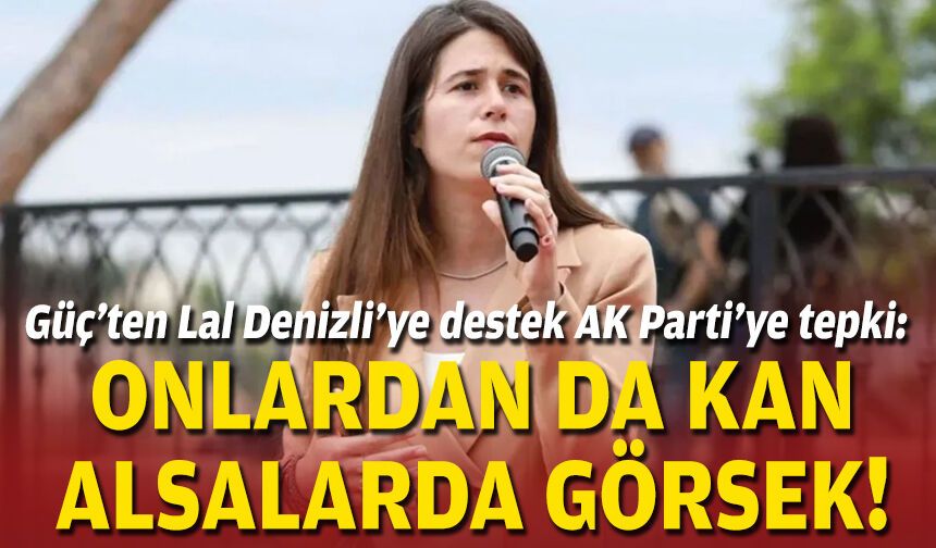 Güç’ten Lal Denizli’ye destek AK Parti’ye tepki: Onlardan da kan alsalarda görsek!