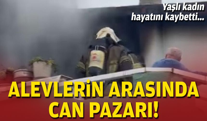 Alevlerin arasında can pazarı: Yaşlı kadın hayatını kaybetti!