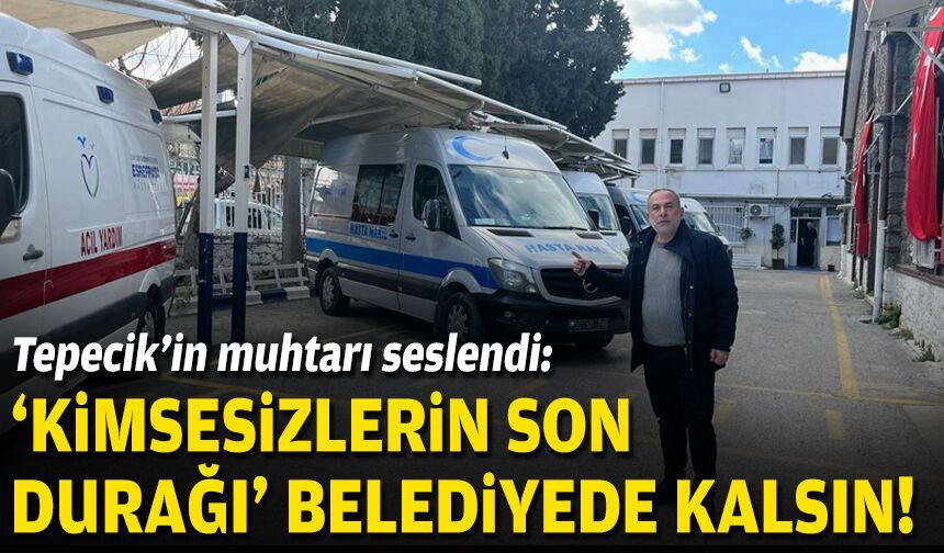 Tepecik'in muhtarı seslendi: “Kimsesizlerin son durağı” belediyede kalsın!
