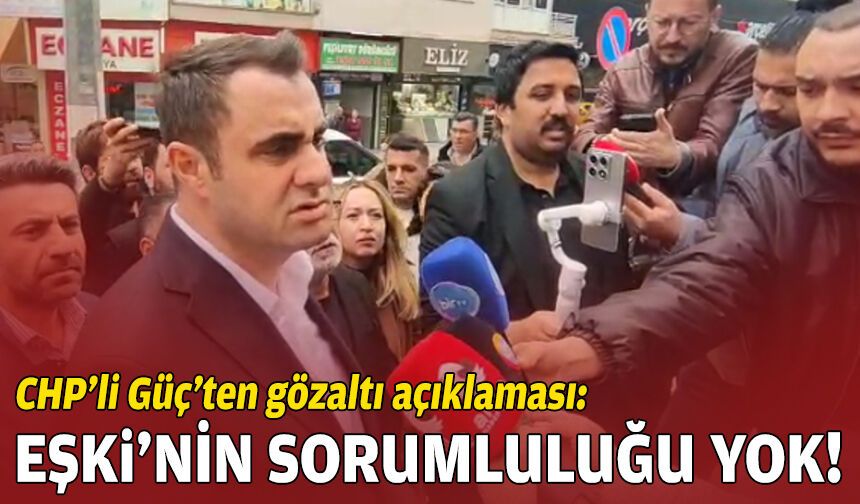 CHP’li Güç’ten gözaltı açıklaması: Ömer Eşki’nin sorumluluğu yok!