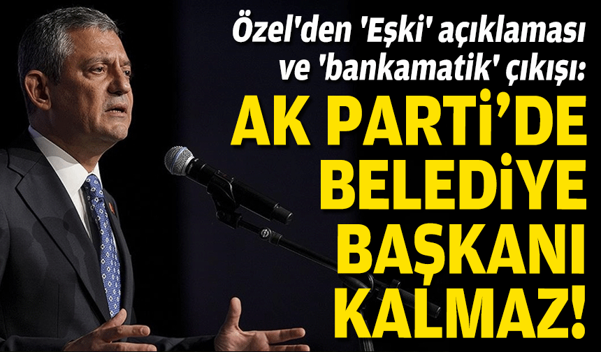 Özel'den 'Eşki' açıklaması ve 'bankamatik' çıkışı: AK Parti’de belediye başkanı kalmaz!