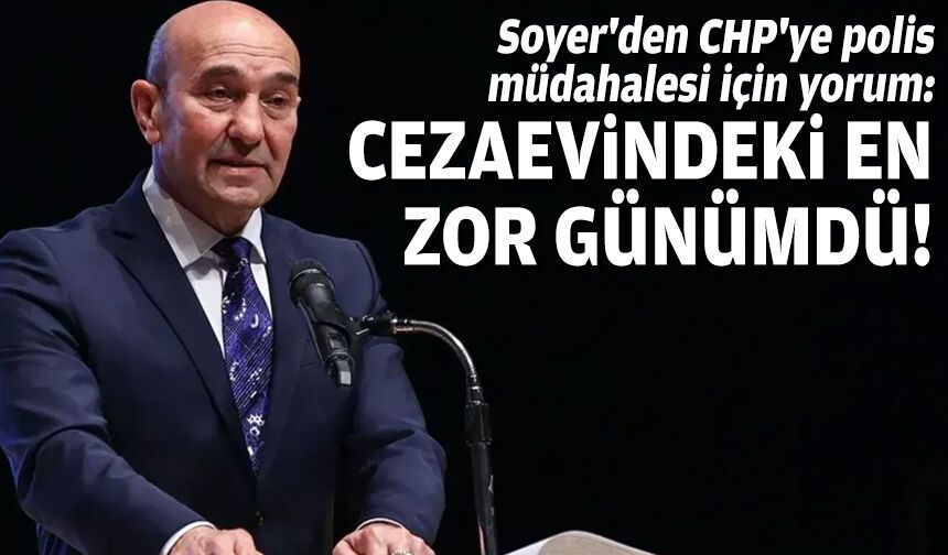 Soyer'den CHP'ye polis müdahalesi için yorum: Cezaevindeki en zor günümdü!