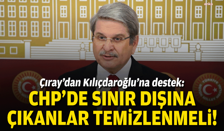 Çıray’dan Kılıçdaroğlu’na destek: CHP’de sınır dışına çıkanlar temizlenmeli!