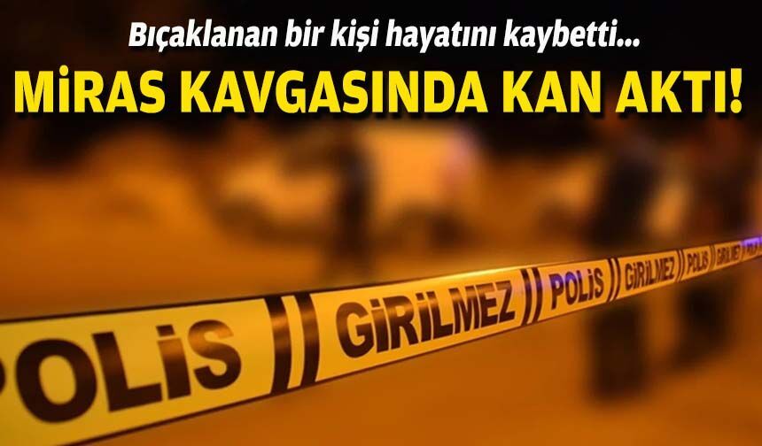 Miras kavgasında kan aktı: Bıçaklanan bir kişi hayatını kaybetti!