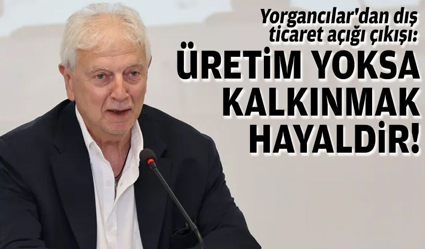 Yorgancılar'dan dış ticaret açığı çıkışı: Üretim yoksa, kalkınmak hayaldir!