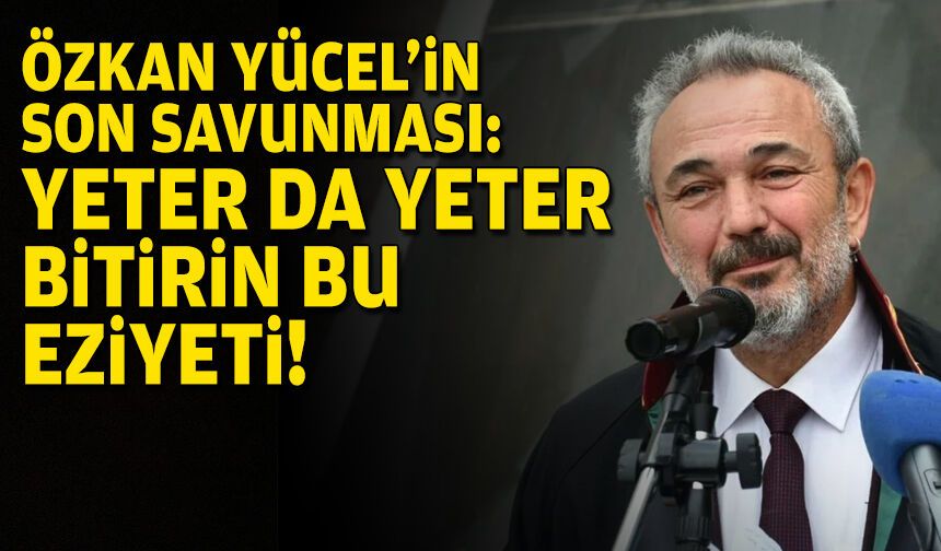 Özkan Yücel’in son savunması: Yeter da yeter, bitirin bu eziyeti!