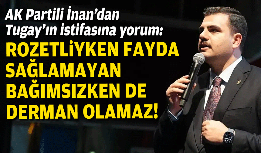 AK Partili İnan’dan Tugay’ın istifasına yorum: Rozetliyken fayda sağlamayan, bağımsızken derman olamaz!