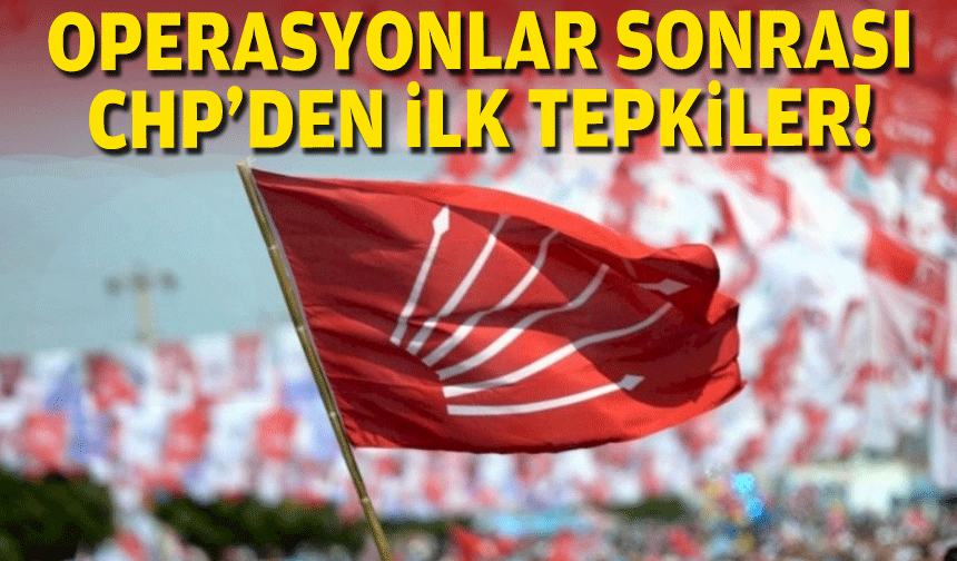 Operasyonlar sonrası CHP'den ilk tepkiler!