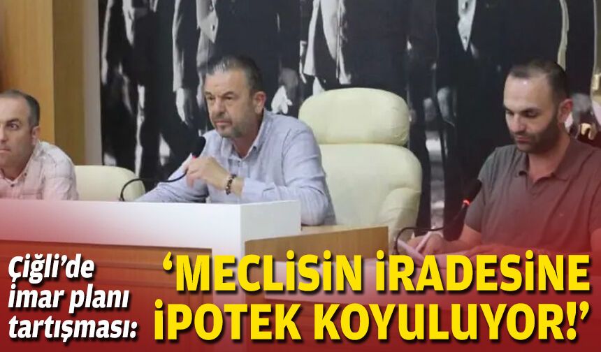 Çiğli’de imar planı tartışması: 'Meclisin iradesine ipotek koyuluyor!'