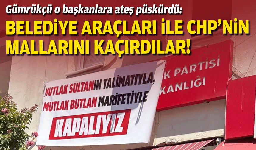 Gümrükçü o başkanlara ateş püskürdü: Belediye araçları ile CHP’nin mallarını kaçırdılar!