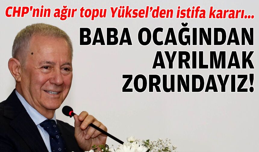 CHP'nin ağır topu Yüksel’den istifa kararı: Baba ocağından ayrılmak zorundayız!