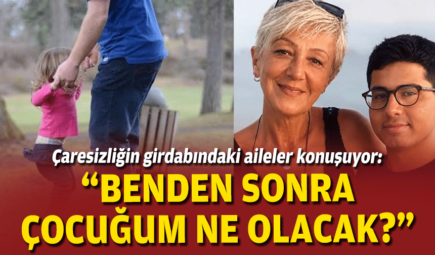 Çaresizliğin girdabındaki aileler konuşuyor: “Benden sonra çocuğum ne olacak?”
