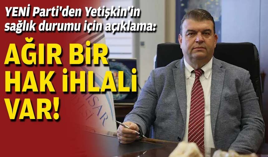 YENİ Parti'den Başkan Yetişkin'in sağlık durumu için açıklama: Ağır bir hak ihlali var!