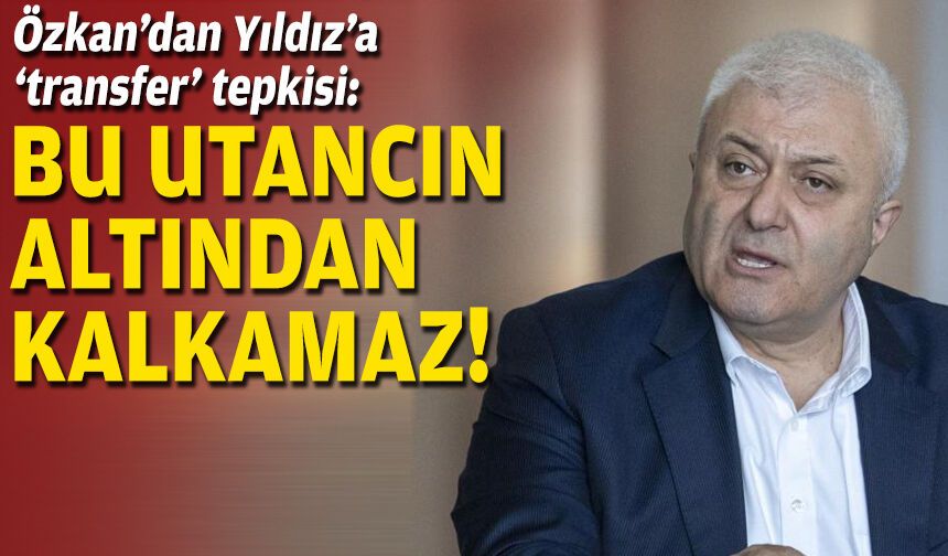 Özkan’dan Yıldız’a ‘transfer’ tepkisi: Bu utancın altından kalkamaz