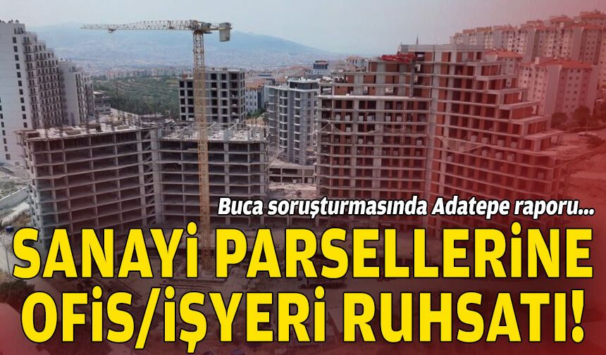Buca soruşturmasında Adatepe raporu: Sanayi parsellerine ofis/işyeri ruhsatı!