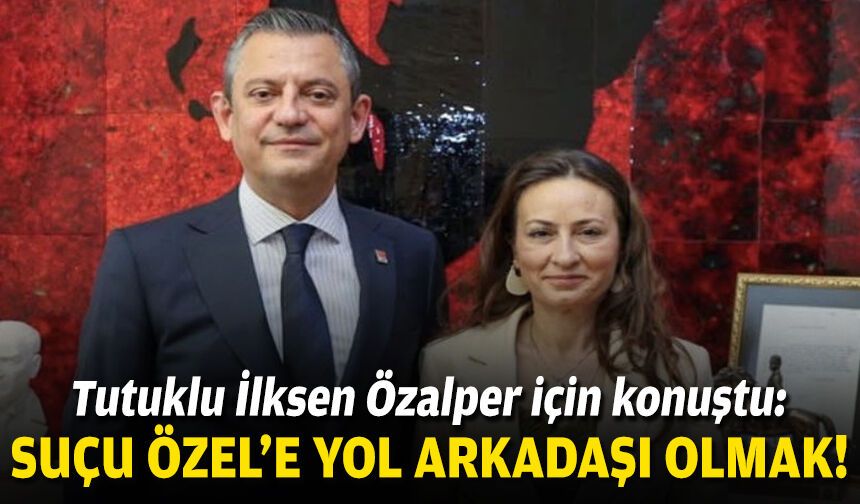 Tutuklu İlksen Özalper için konuştu: Suçu Özel’e yol arkadaşı olmak!