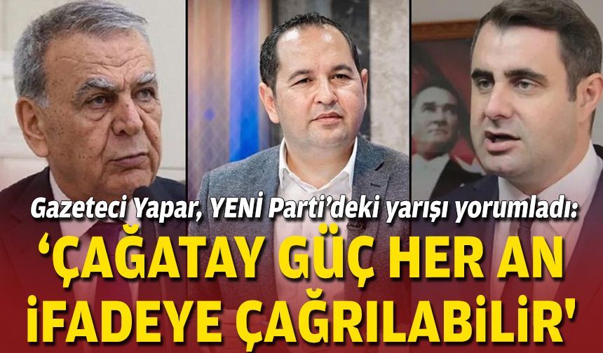 Gazeteci Yapar, YENİ Parti’deki yarışı yorumladı: ‘Çağatay Güç her an ifadeye çağrılabilir'