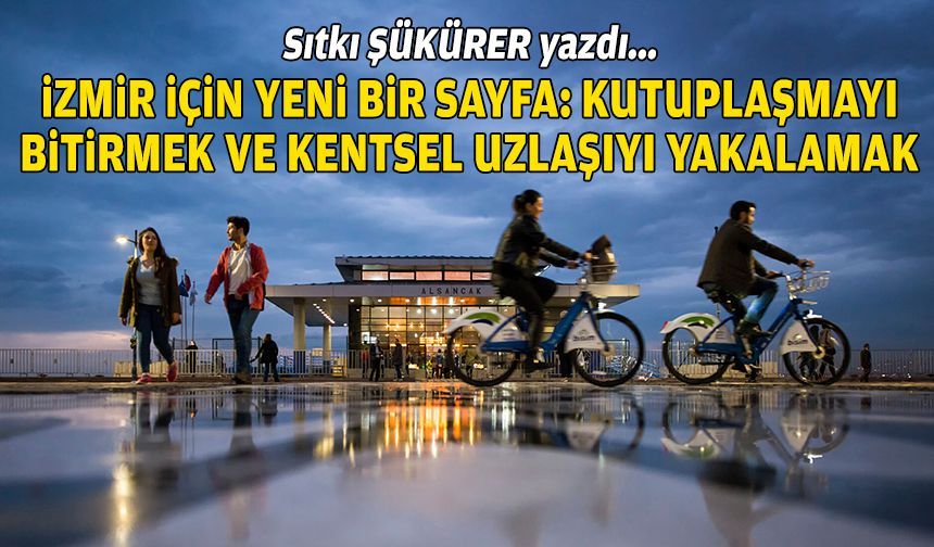 Sıtkı ŞÜKÜRER yazdı… İzmir için yeni bir sayfa: Kutuplaşmayı bitirmek ve kentsel uzlaşıyı yakalamak