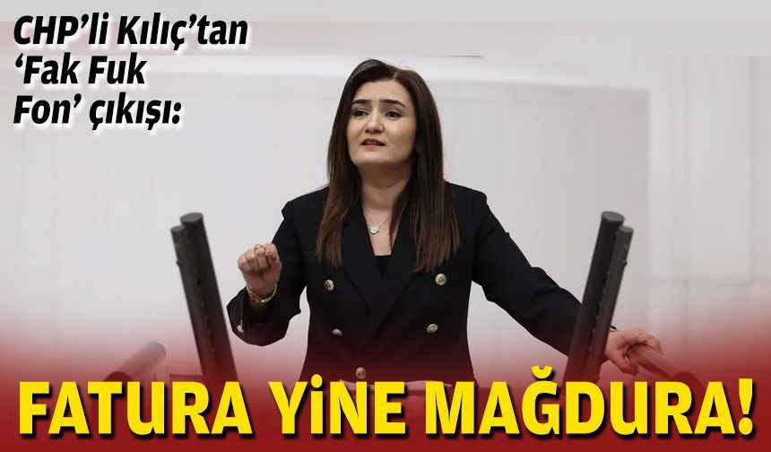 CHP’li Kılıç’tan ‘Fak Fuk Fon’ çıkışı: Fatura yine mağdura!